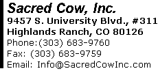 Sacred Cow, Inc. 9457 S. University Blvd., #311 Highlands Ranch, CO 80126 Phone:(303) 683-9760      Fax: (303) 683-9759 Email: Info@SacredCowInc.com 